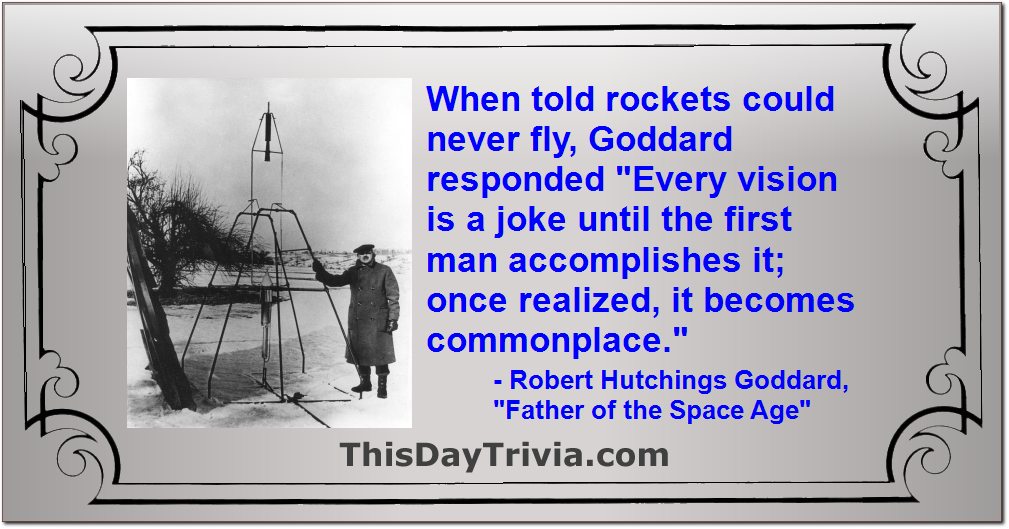 Quote: When told rockets could never fly, Goddard responded "Every vision is a joke until the first man accomplishes it; once realized, it becomes commonplace." - Robert Hutchings Goddard, "Father of the Space Age"