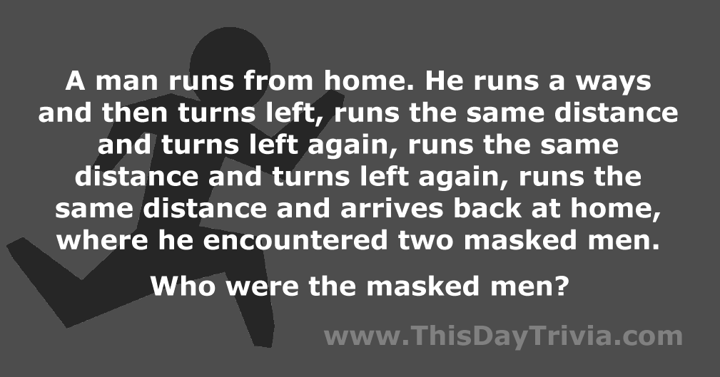 A man runs from home. He runs a ways and then turns left, runs the same distance and turns left again, runs the same distance and turns left again, runs the same distance and arrives back at home, where he encountered two masked men. Who were the masked men?