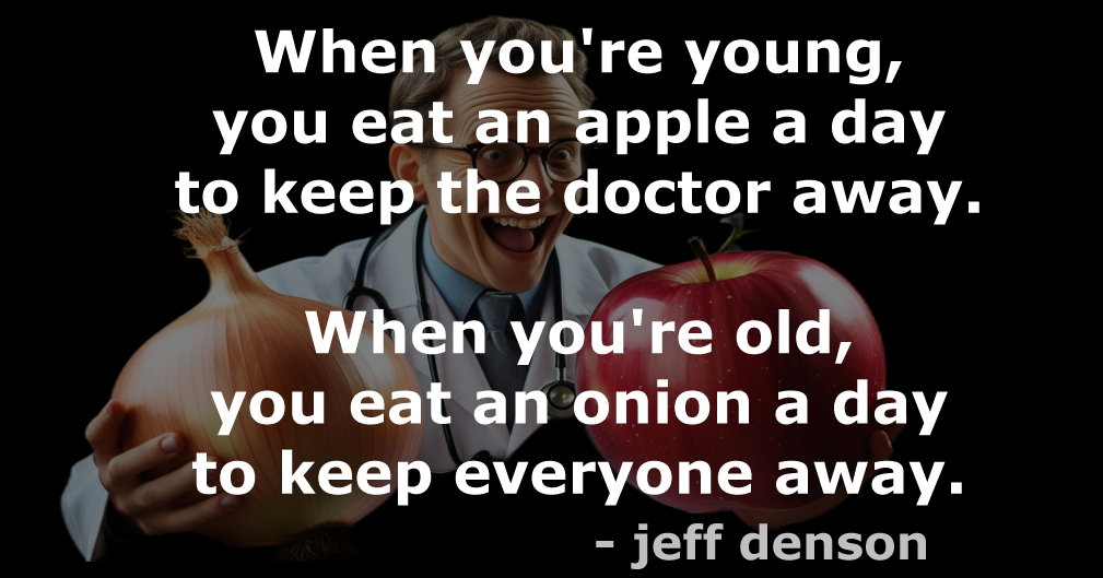 Quote: When you're young, you eat an apple a day to keep the doctor away. When you're old, you eat an onion a day to keep everyone away. - jeff denson