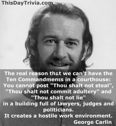 Quote: The real reason that we can't have the Ten Commandments in a courthouse: You cannot post "Thou shalt not steal", "Thou shalt not commit adultery" and "Thou shalt not lie" in a building full of lawyers, judges and politicians. It creates a hostile work environment. - George Carlin