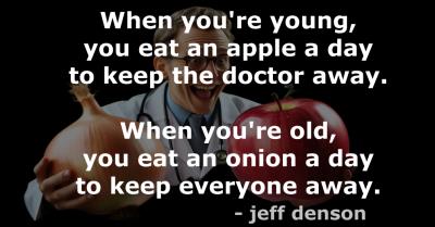 Quote: When you're young, you eat an apple a day to keep the doctor away. When you're old, you eat an onion a day to keep everyone away. - jeff denson